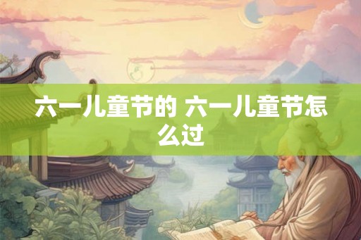 六一儿童节的 六一儿童节怎么过 六一儿童节的 六一儿童节怎么过