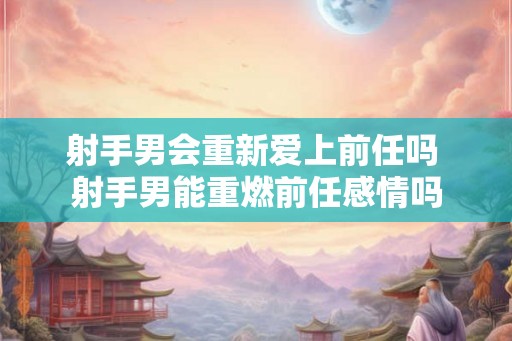 射手男会重新爱上前任吗 射手男能重燃前任感情吗