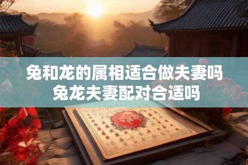 兔和龙的属相适合做夫妻吗 兔龙夫妻配对合适吗