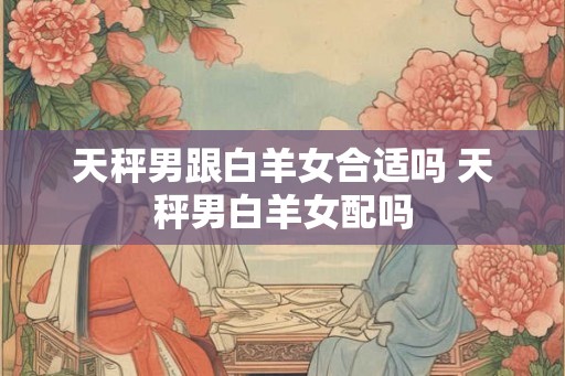 天秤男跟白羊女合适吗 天秤男白羊女配吗
