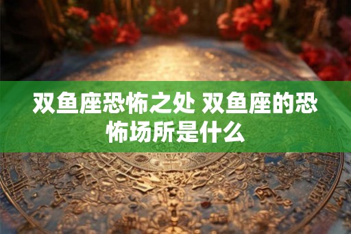 双鱼座恐怖之处 双鱼座的恐怖场所是什么