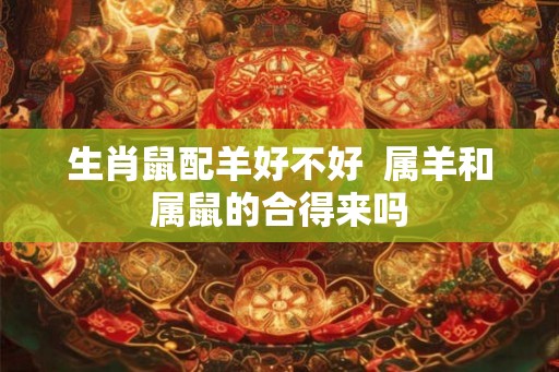 生肖鼠配羊好不好 属羊和属鼠的合得来吗 生肖鼠配羊好不好 属羊和属鼠的合得来吗