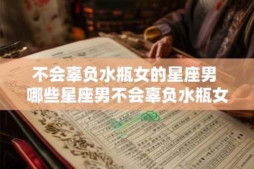 不会辜负水瓶女的星座男 哪些星座男不会辜负水瓶女