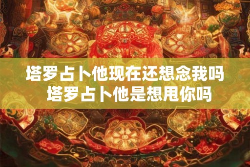 塔罗占卜他现在还想念我吗  塔罗占卜他是想甩你吗