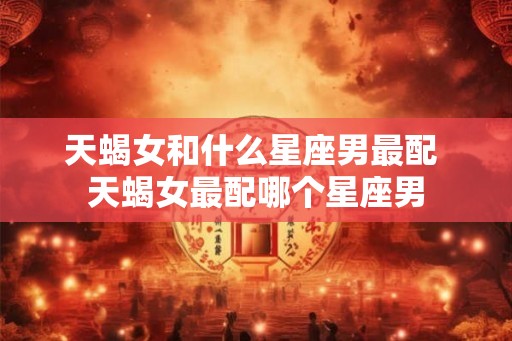 天蝎女和什么星座男最配 天蝎女最配哪个星座男
