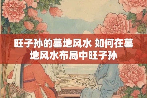 旺子孙的墓地风水 如何在墓地风水布局中旺子孙