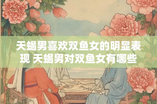 天蝎男喜欢双鱼女的明显表现 天蝎男对双鱼女有哪些好感表现