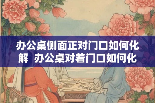 办公桌侧面正对门口如何化解  办公桌对着门口如何化解