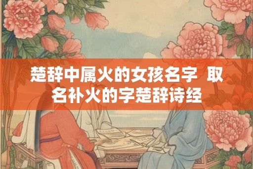 楚辞中属火的女孩名字  取名补火的字楚辞诗经