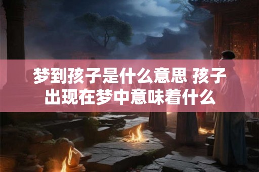 梦到孩子是什么意思 孩子出现在梦中意味着什么