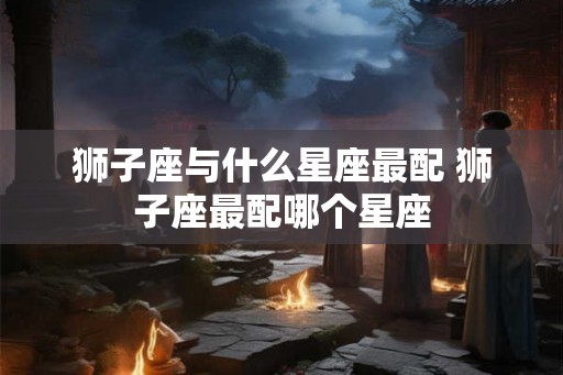 狮子座与什么星座最配 狮子座最配哪个星座