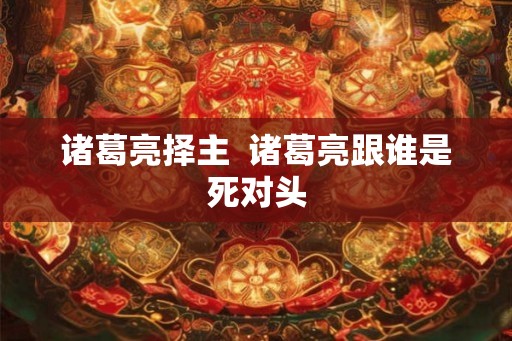 诸葛亮择主  诸葛亮跟谁是死对头