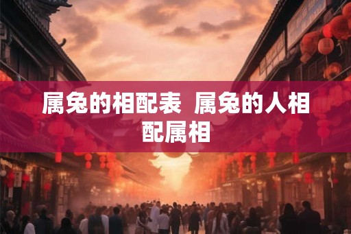属兔的相配表 属兔的人相配属相 属兔的相配表 属兔的人相配属相