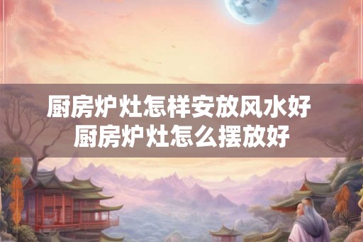 厨房炉灶怎样安放风水好 厨房炉灶怎么摆放好