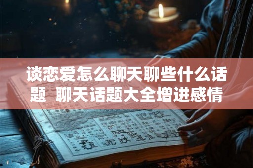 谈恋爱怎么聊天聊些什么话题  聊天话题大全增进感情