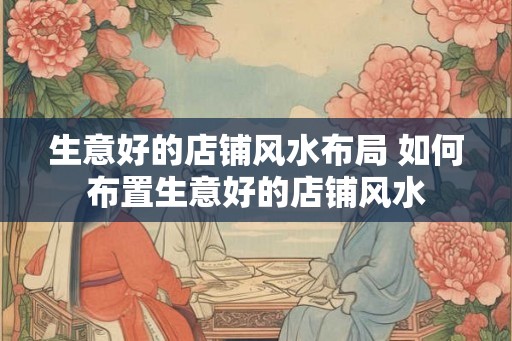 生意好的店铺风水布局 如何布置生意好的店铺风水