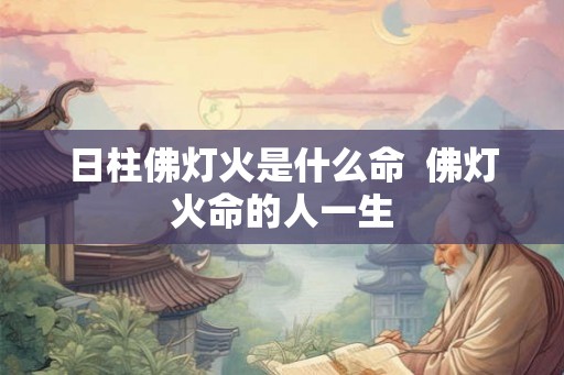 日柱佛灯火是什么命 佛灯火命的人一生 日柱佛灯火是什么命 佛灯火命的人一生