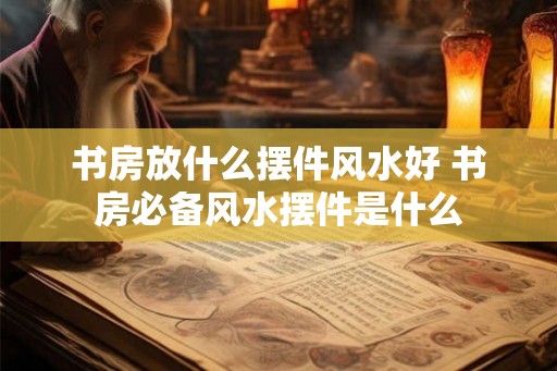 书房放什么摆件风水好 书房必备风水摆件是什么