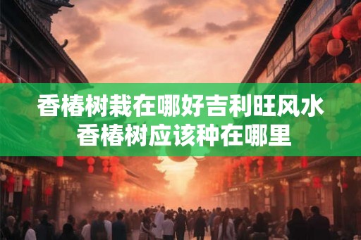 香椿树栽在哪好吉利旺风水 香椿树应该种在哪里