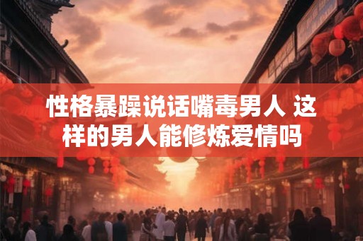 性格暴躁说话嘴毒男人 这样的男人能修炼爱情吗 性格暴躁说话嘴毒男人 这样的男人能修炼爱情吗
