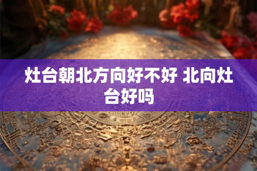 灶台朝北方向好不好 北向灶台好吗 灶台朝北方向好不好 北向灶台好吗
