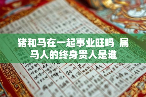 猪和马在一起事业旺吗 属马人的终身贵人是谁 猪和马在一起事业旺吗 属马人的终身贵人是谁