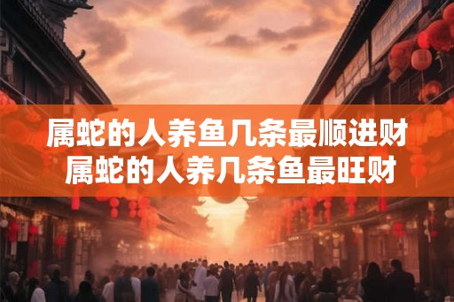 属蛇的人养鱼几条最顺进财 属蛇的人养几条鱼最旺财