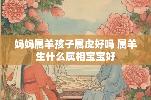 妈妈属羊孩子属虎好吗 属羊生什么属相宝宝好 妈妈属羊孩子属虎好吗 属羊生什么属相宝宝好
