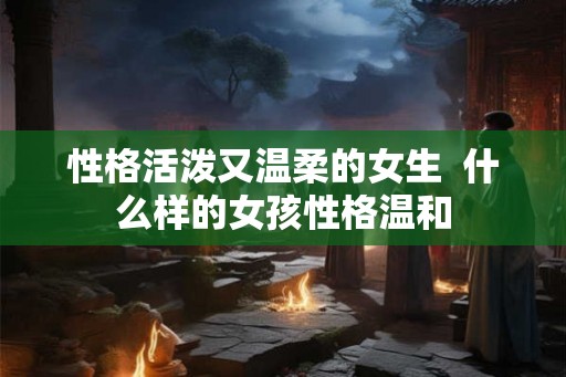 性格活泼又温柔的女生  什么样的女孩性格温和