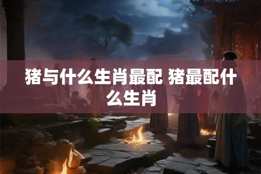 猪与什么生肖最配 猪最配什么生肖