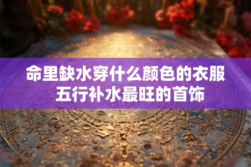 命里缺水穿什么颜色的衣服  五行补水最旺的首饰