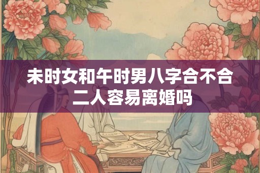未时女和午时男八字合不合 二人容易离婚吗 未时女和午时男八字合不合 二人容易离婚吗