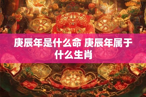 庚辰年是什么命 庚辰年属于什么生肖