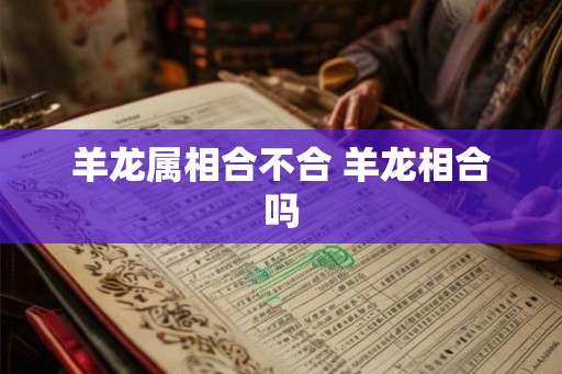 羊龙属相合不合 羊龙相合吗 羊龙属相合不合 羊龙相合吗