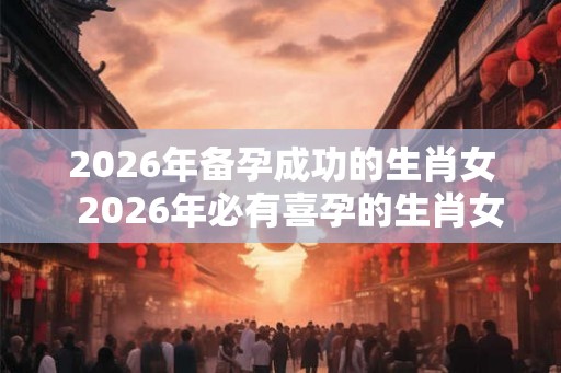 2026年备孕成功的生肖女 2026年必有喜孕的生肖女 2026年备孕成功的生肖女 2026年必有喜孕的生肖女