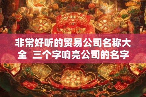 非常好听的贸易公司名称大全 三个字响亮公司的名字 非常好听的贸易公司名称大全 三个字响亮公司的名字