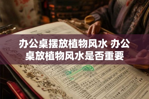 办公桌摆放植物风水 办公桌放植物风水是否重要