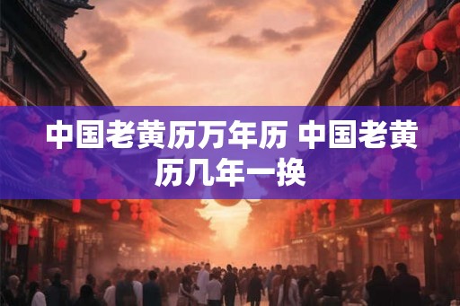 中国老黄历万年历 中国老黄历几年一换