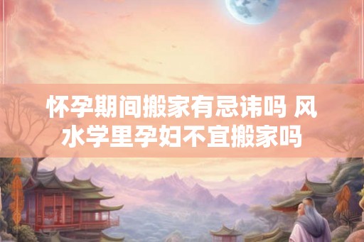 怀孕期间搬家有忌讳吗 风水学里孕妇不宜搬家吗