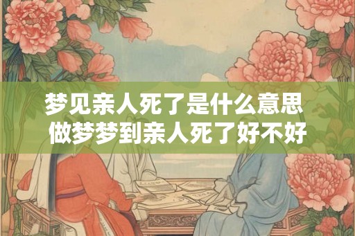 梦见亲人死了是什么意思 做梦梦到亲人死了好不好