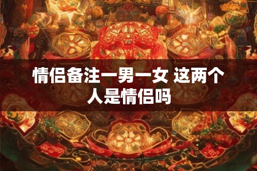 情侣备注一男一女 这两个人是情侣吗