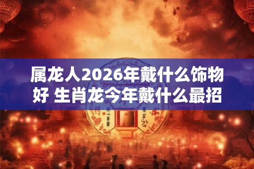 属龙人2026年戴什么饰物好 生肖龙今年戴什么最招财