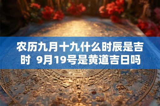 农历九月十九什么时辰是吉时 9月19号是黄道吉日吗 农历九月十九什么时辰是吉时 9月19号是黄道吉日吗