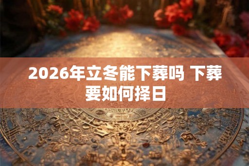 2026年立冬能下葬吗 下葬要如何择日