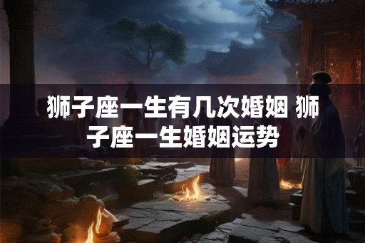 狮子座一生有几次婚姻 狮子座一生婚姻运势