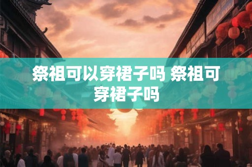 祭祖可以穿裙子吗 祭祖可穿裙子吗 祭祖可以穿裙子吗 祭祖可穿裙子吗
