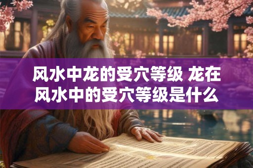 风水中龙的受穴等级 龙在风水中的受穴等级是什么