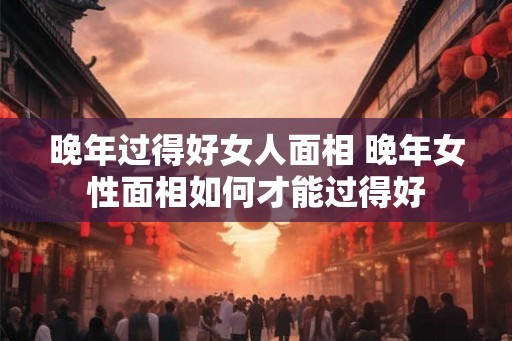 晚年过得好女人面相 晚年女性面相如何才能过得好