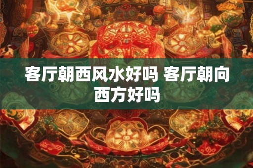 客厅朝西风水好吗 客厅朝向西方好吗