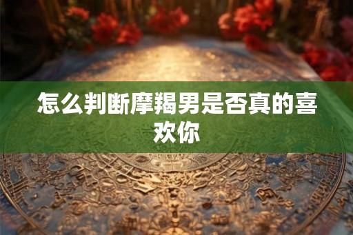 怎么判断摩羯男是否真的喜欢你